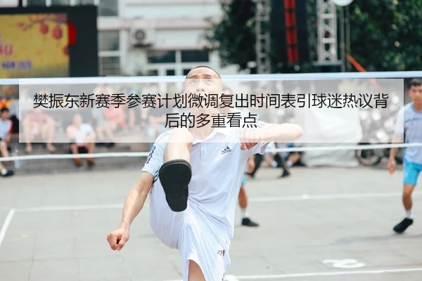 樊振东新赛季参赛计划微调复出时间表引球迷热议背后的多重看点（leyu）