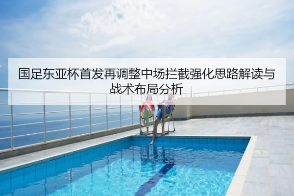 国足东亚杯首发再调整中场拦截强化思路解读与战术布局分析（leyu）