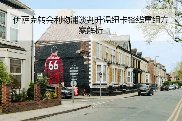 伊萨克转会利物浦谈判升温纽卡锋线重组方案解析