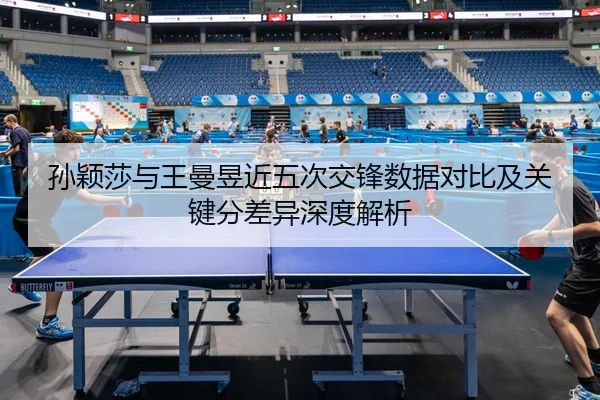 孙颖莎与王曼昱近五次交锋数据对比及关键分差异深度解析（leyu）
