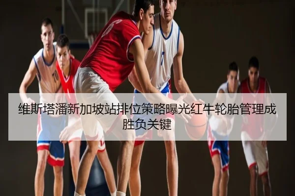 维斯塔潘新加坡站排位策略曝光红牛轮胎管理成胜负关键（leyu）